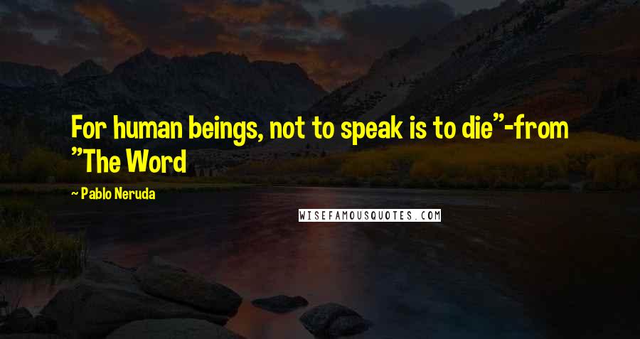 Pablo Neruda Quotes: For human beings, not to speak is to die"-from "The Word