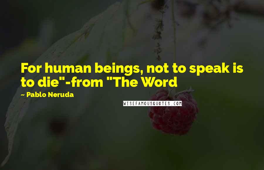 Pablo Neruda Quotes: For human beings, not to speak is to die"-from "The Word