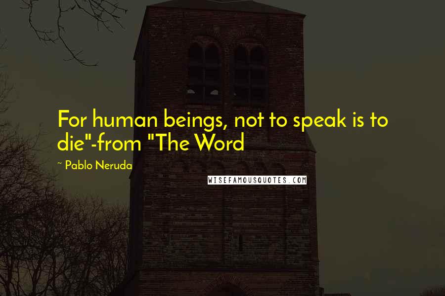 Pablo Neruda Quotes: For human beings, not to speak is to die"-from "The Word