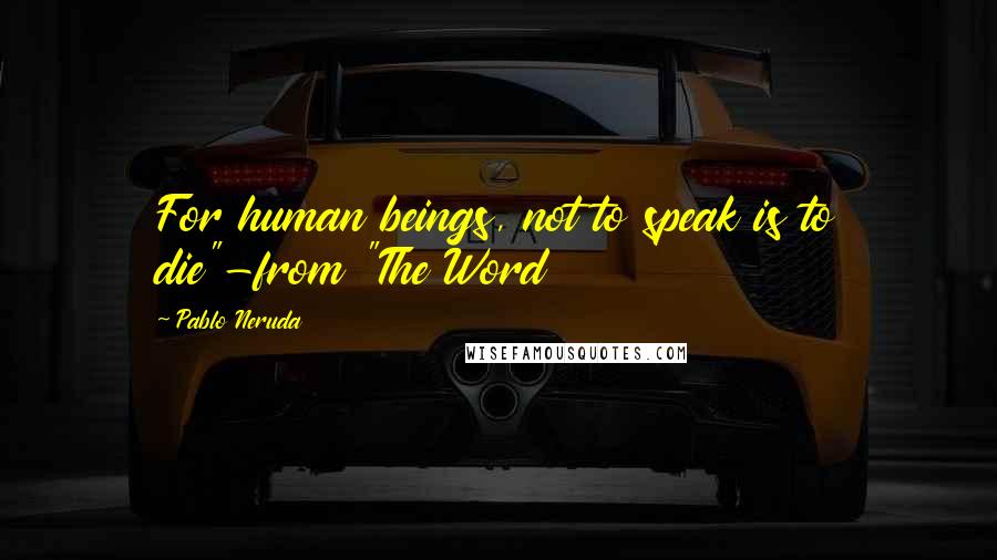 Pablo Neruda Quotes: For human beings, not to speak is to die"-from "The Word