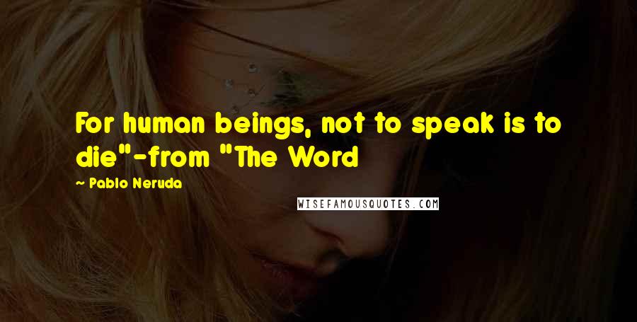 Pablo Neruda Quotes: For human beings, not to speak is to die"-from "The Word