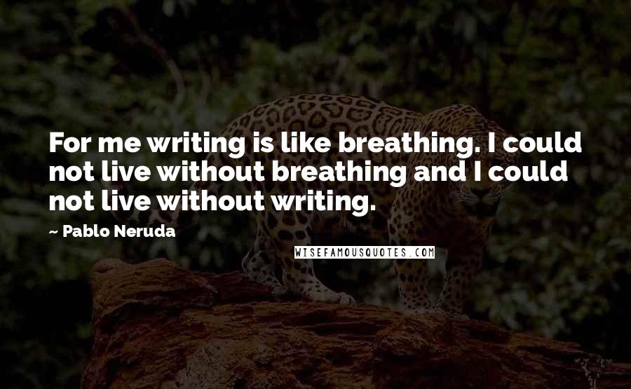 Pablo Neruda Quotes: For me writing is like breathing. I could not live without breathing and I could not live without writing.