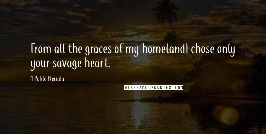 Pablo Neruda Quotes: From all the graces of my homelandI chose only your savage heart.