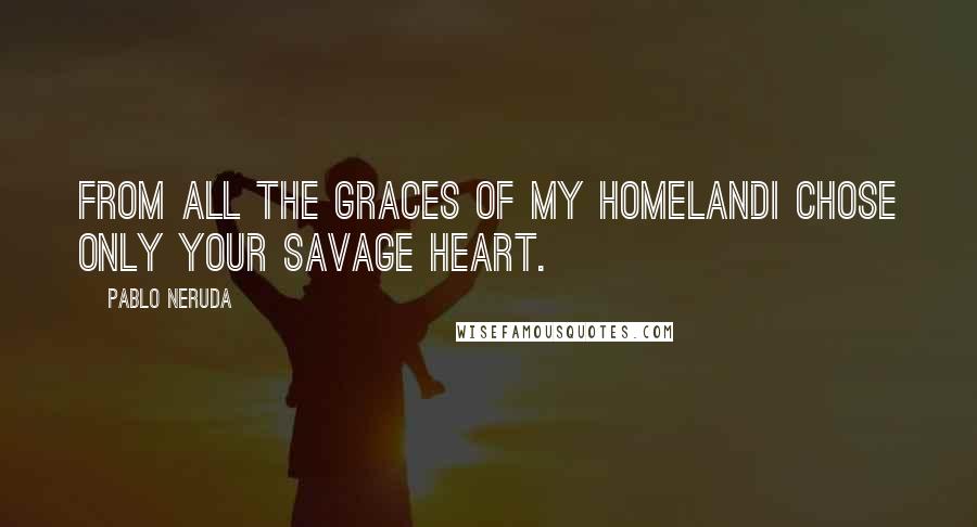 Pablo Neruda Quotes: From all the graces of my homelandI chose only your savage heart.