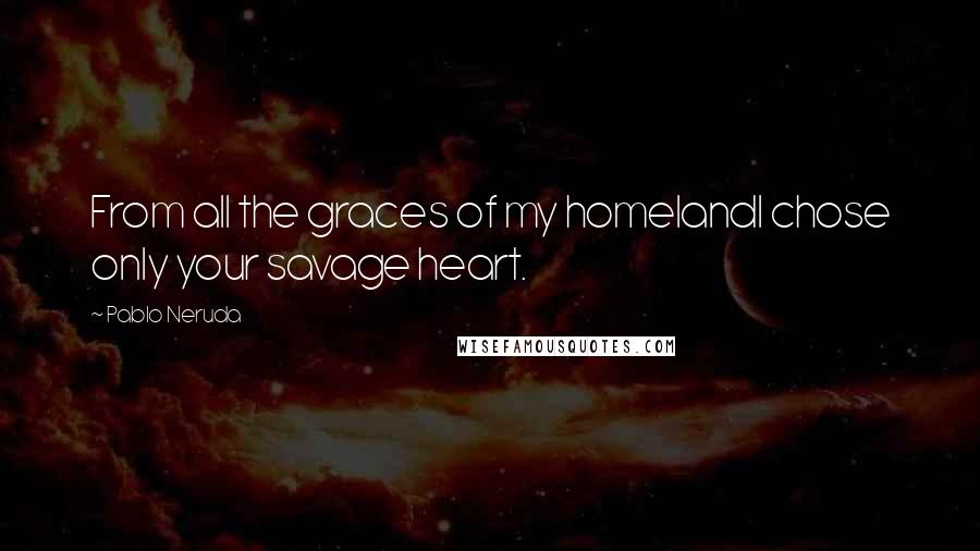 Pablo Neruda Quotes: From all the graces of my homelandI chose only your savage heart.