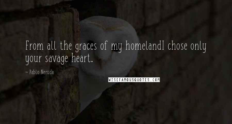 Pablo Neruda Quotes: From all the graces of my homelandI chose only your savage heart.