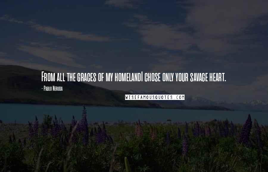 Pablo Neruda Quotes: From all the graces of my homelandI chose only your savage heart.