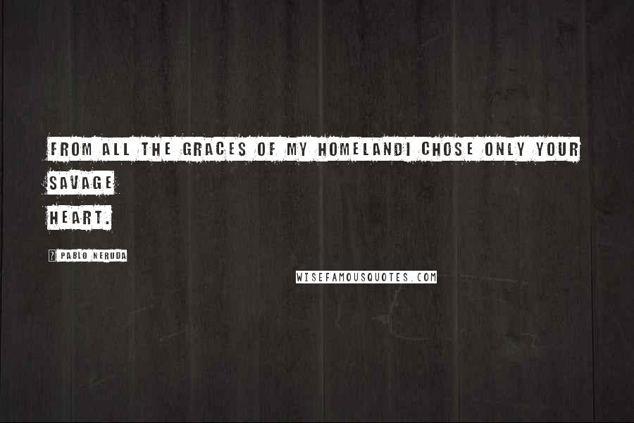 Pablo Neruda Quotes: From all the graces of my homelandI chose only your savage heart.