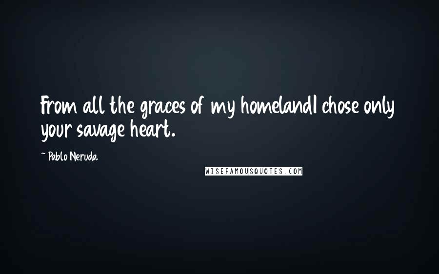 Pablo Neruda Quotes: From all the graces of my homelandI chose only your savage heart.