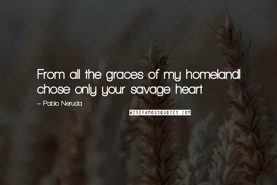 Pablo Neruda Quotes: From all the graces of my homelandI chose only your savage heart.