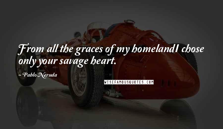 Pablo Neruda Quotes: From all the graces of my homelandI chose only your savage heart.