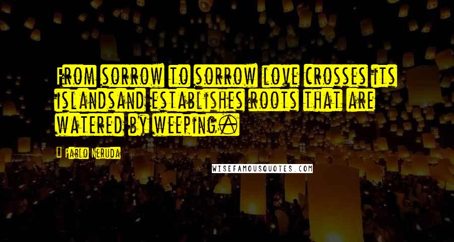 Pablo Neruda Quotes: From sorrow to sorrow love crosses its islandsand establishes roots that are watered by weeping.