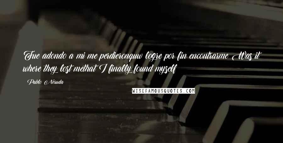 Pablo Neruda Quotes: Fue adondo a mi me perdieronquw logre por fin encontrarme?Was it where they lost methat I finally found myself?