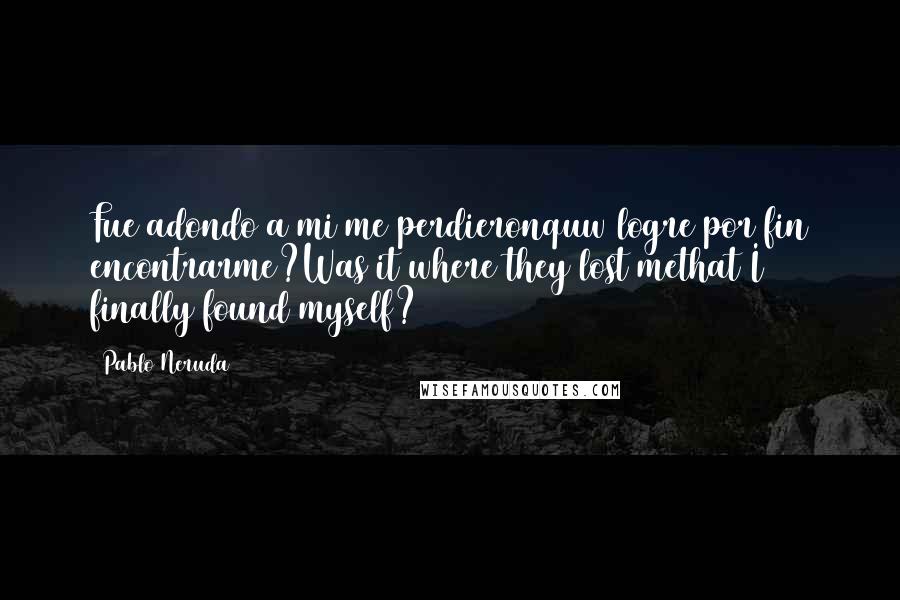 Pablo Neruda Quotes: Fue adondo a mi me perdieronquw logre por fin encontrarme?Was it where they lost methat I finally found myself?
