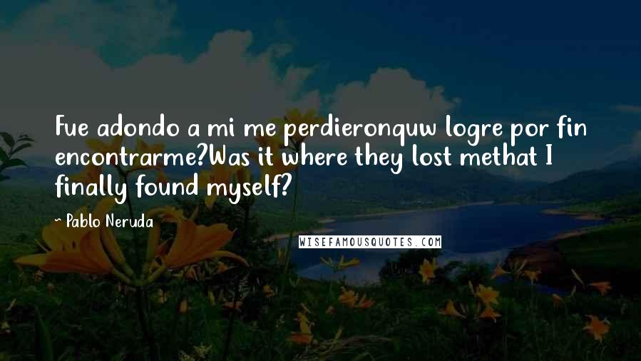 Pablo Neruda Quotes: Fue adondo a mi me perdieronquw logre por fin encontrarme?Was it where they lost methat I finally found myself?