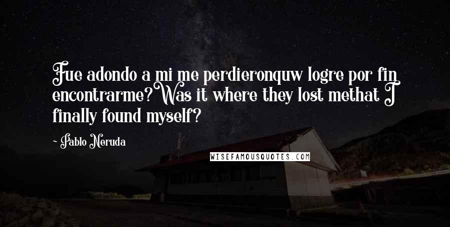 Pablo Neruda Quotes: Fue adondo a mi me perdieronquw logre por fin encontrarme?Was it where they lost methat I finally found myself?