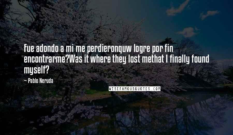 Pablo Neruda Quotes: Fue adondo a mi me perdieronquw logre por fin encontrarme?Was it where they lost methat I finally found myself?