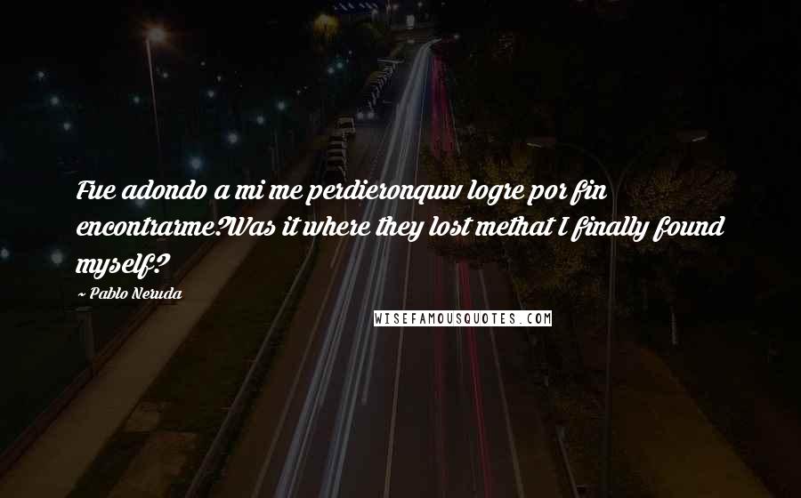 Pablo Neruda Quotes: Fue adondo a mi me perdieronquw logre por fin encontrarme?Was it where they lost methat I finally found myself?