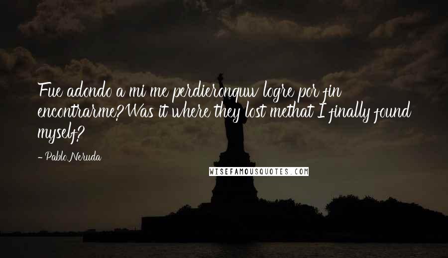 Pablo Neruda Quotes: Fue adondo a mi me perdieronquw logre por fin encontrarme?Was it where they lost methat I finally found myself?