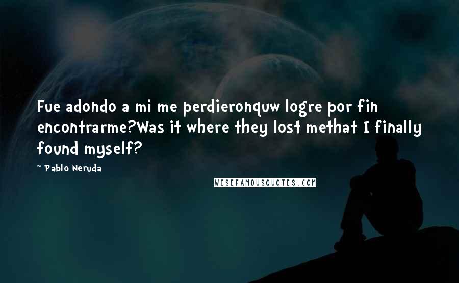Pablo Neruda Quotes: Fue adondo a mi me perdieronquw logre por fin encontrarme?Was it where they lost methat I finally found myself?