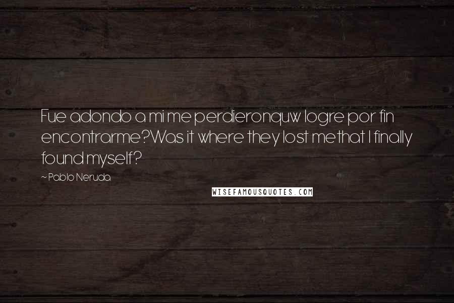 Pablo Neruda Quotes: Fue adondo a mi me perdieronquw logre por fin encontrarme?Was it where they lost methat I finally found myself?