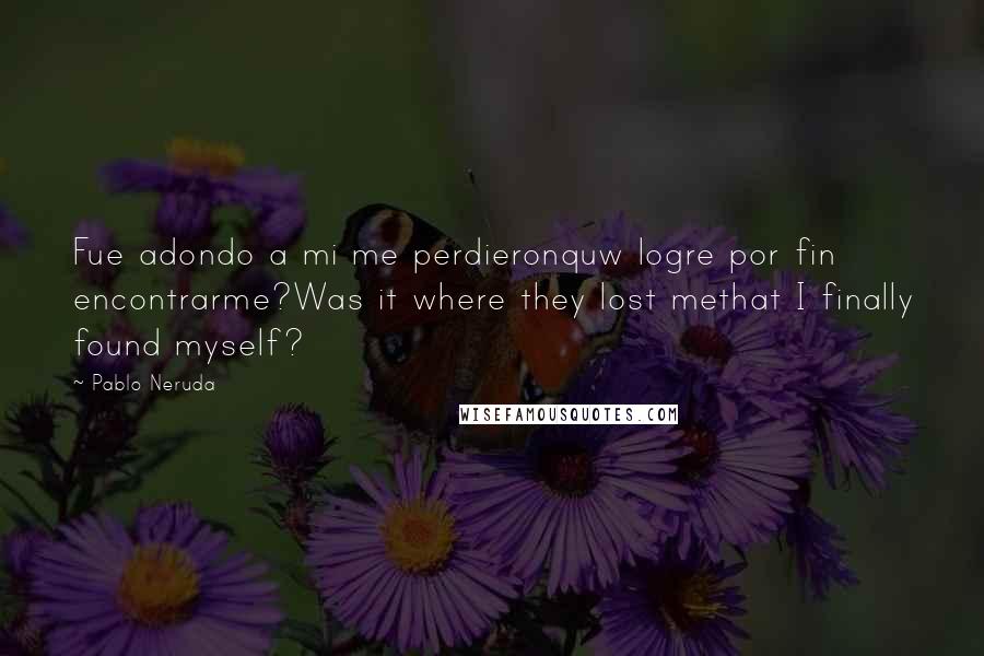 Pablo Neruda Quotes: Fue adondo a mi me perdieronquw logre por fin encontrarme?Was it where they lost methat I finally found myself?