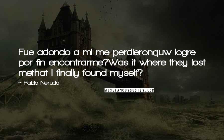 Pablo Neruda Quotes: Fue adondo a mi me perdieronquw logre por fin encontrarme?Was it where they lost methat I finally found myself?