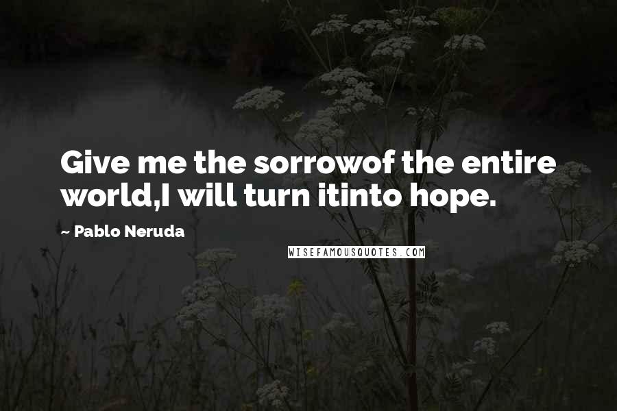 Pablo Neruda Quotes: Give me the sorrowof the entire world,I will turn itinto hope.