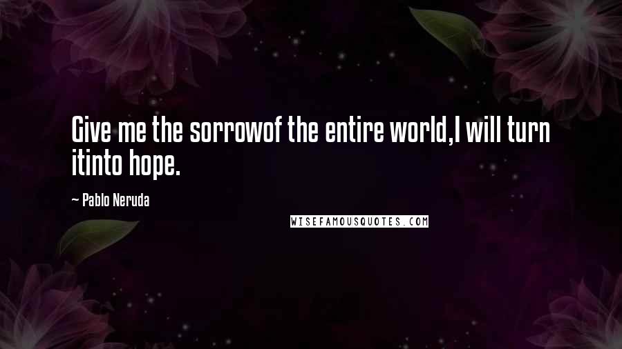 Pablo Neruda Quotes: Give me the sorrowof the entire world,I will turn itinto hope.