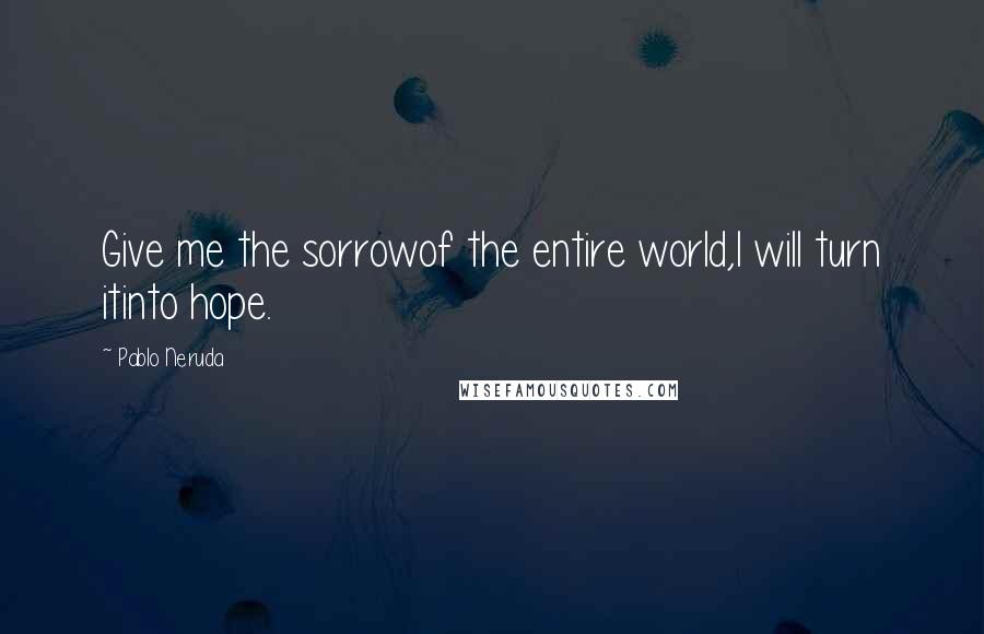 Pablo Neruda Quotes: Give me the sorrowof the entire world,I will turn itinto hope.