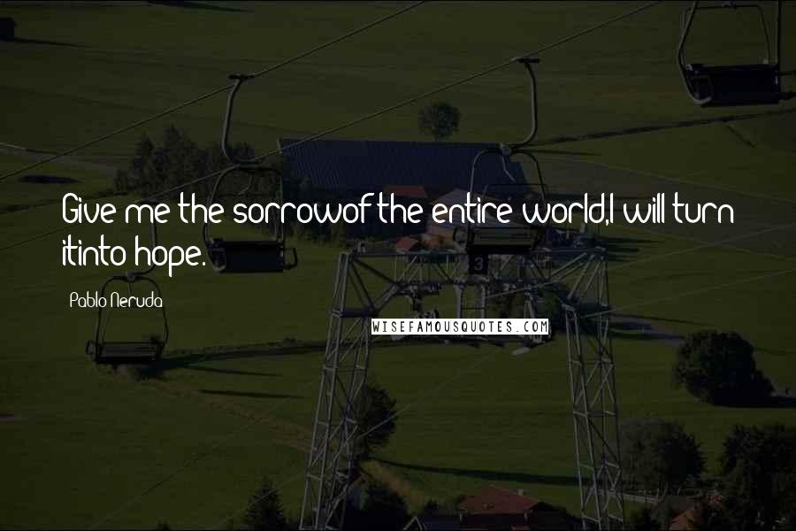 Pablo Neruda Quotes: Give me the sorrowof the entire world,I will turn itinto hope.