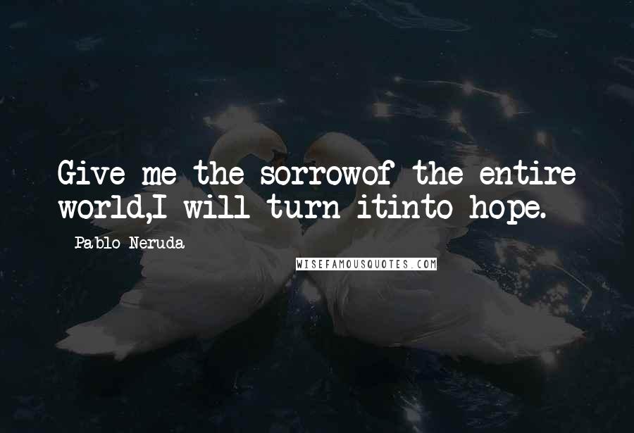 Pablo Neruda Quotes: Give me the sorrowof the entire world,I will turn itinto hope.