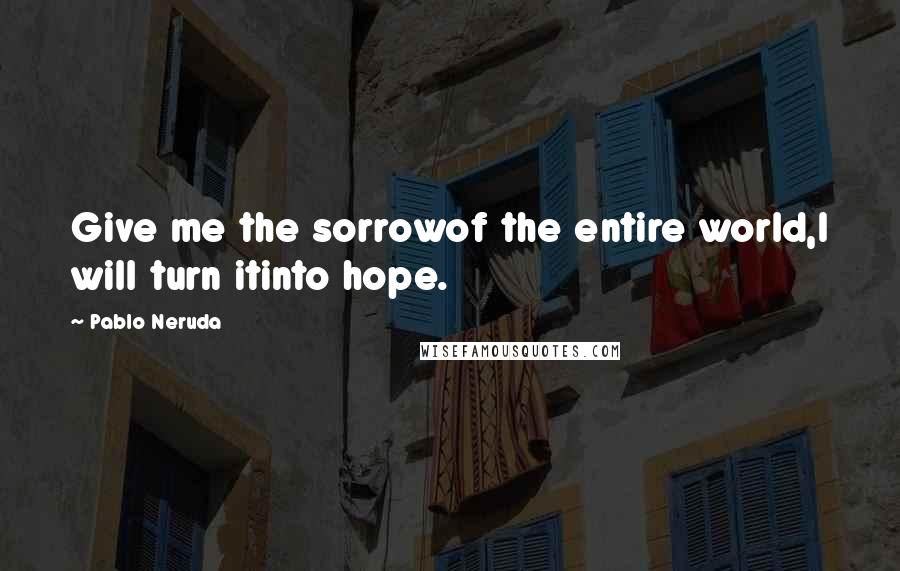 Pablo Neruda Quotes: Give me the sorrowof the entire world,I will turn itinto hope.