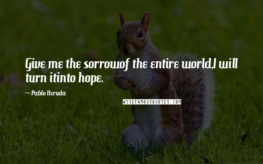 Pablo Neruda Quotes: Give me the sorrowof the entire world,I will turn itinto hope.