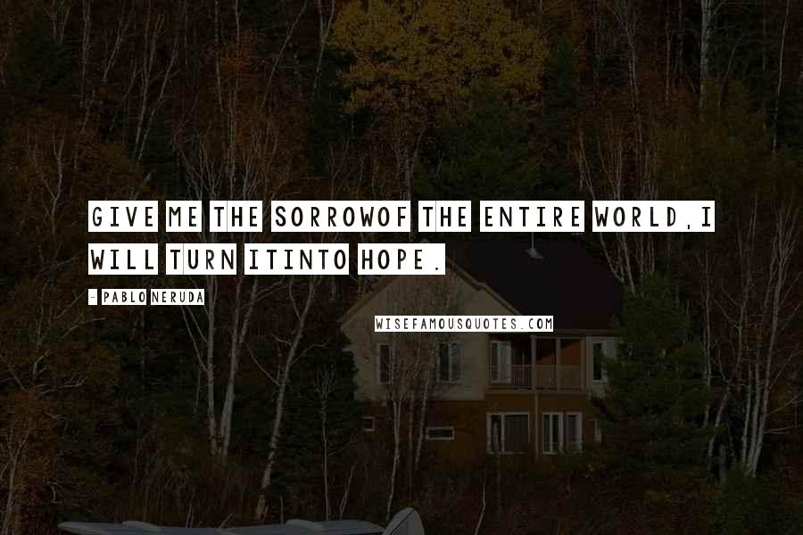 Pablo Neruda Quotes: Give me the sorrowof the entire world,I will turn itinto hope.