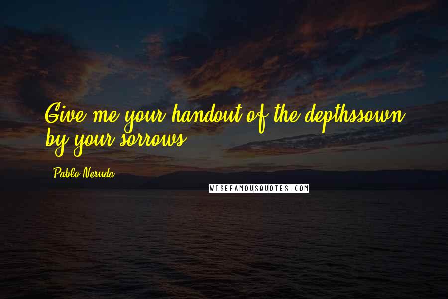 Pablo Neruda Quotes: Give me your handout of the depthssown by your sorrows.
