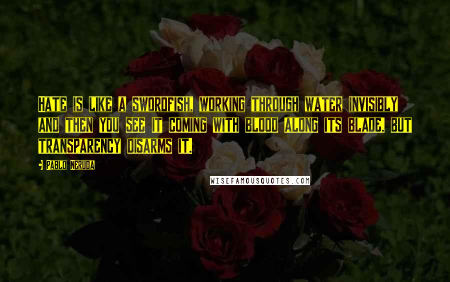 Pablo Neruda Quotes: Hate is like a swordfish, working through water invisibly and then you see it coming with blood along its blade, but transparency disarms it.
