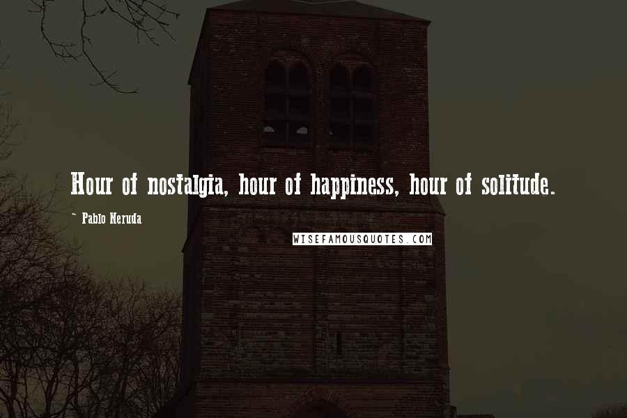 Pablo Neruda Quotes: Hour of nostalgia, hour of happiness, hour of solitude.