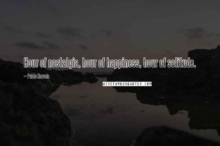 Pablo Neruda Quotes: Hour of nostalgia, hour of happiness, hour of solitude.