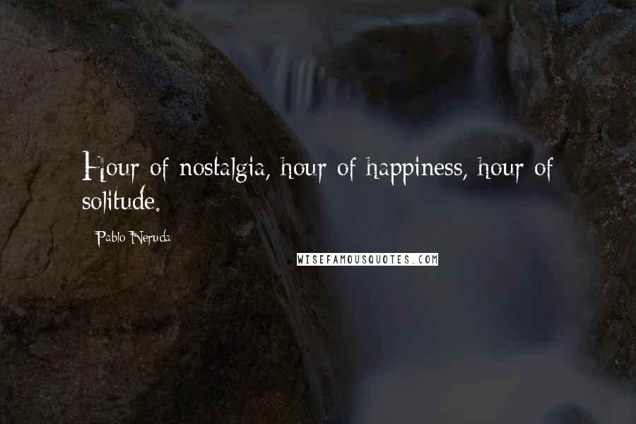 Pablo Neruda Quotes: Hour of nostalgia, hour of happiness, hour of solitude.