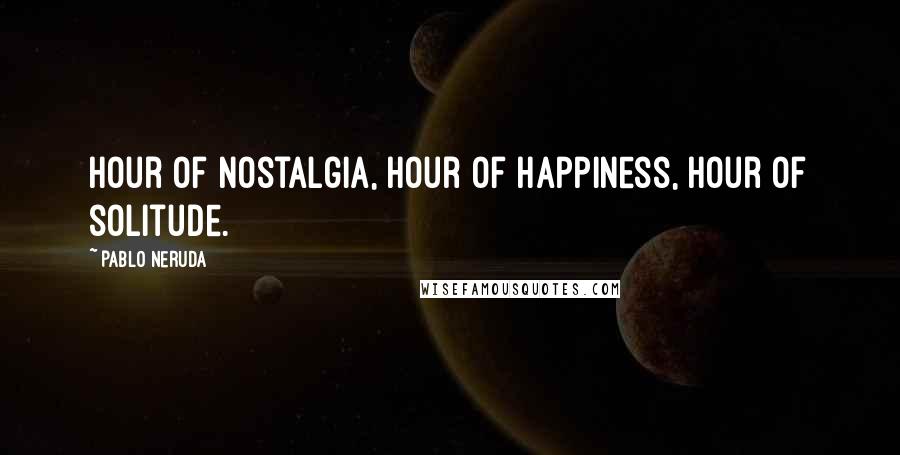 Pablo Neruda Quotes: Hour of nostalgia, hour of happiness, hour of solitude.