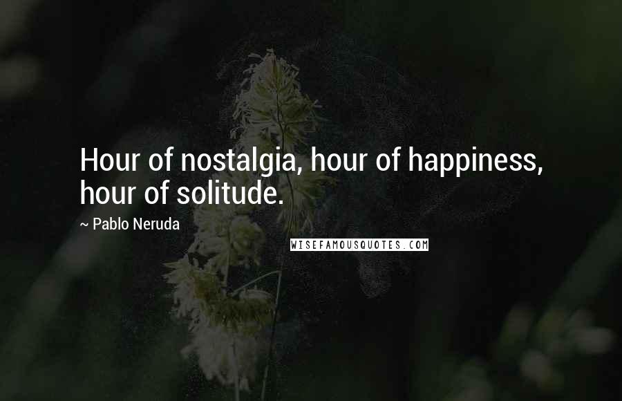 Pablo Neruda Quotes: Hour of nostalgia, hour of happiness, hour of solitude.