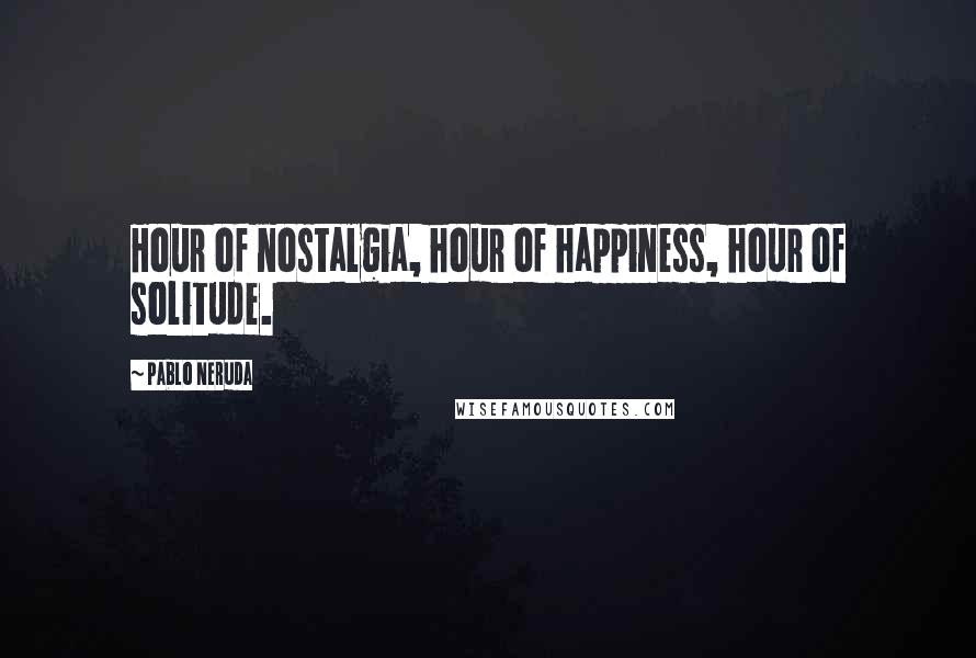 Pablo Neruda Quotes: Hour of nostalgia, hour of happiness, hour of solitude.