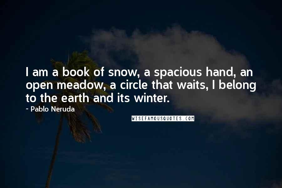 Pablo Neruda Quotes: I am a book of snow, a spacious hand, an open meadow, a circle that waits, I belong to the earth and its winter.