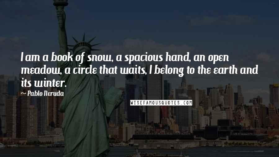 Pablo Neruda Quotes: I am a book of snow, a spacious hand, an open meadow, a circle that waits, I belong to the earth and its winter.