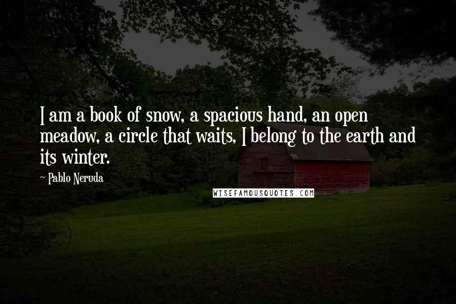 Pablo Neruda Quotes: I am a book of snow, a spacious hand, an open meadow, a circle that waits, I belong to the earth and its winter.