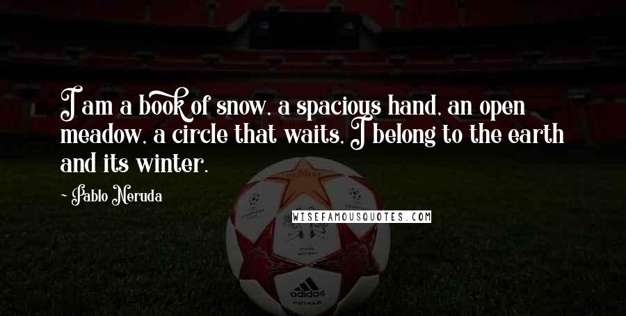 Pablo Neruda Quotes: I am a book of snow, a spacious hand, an open meadow, a circle that waits, I belong to the earth and its winter.