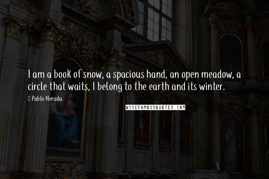 Pablo Neruda Quotes: I am a book of snow, a spacious hand, an open meadow, a circle that waits, I belong to the earth and its winter.