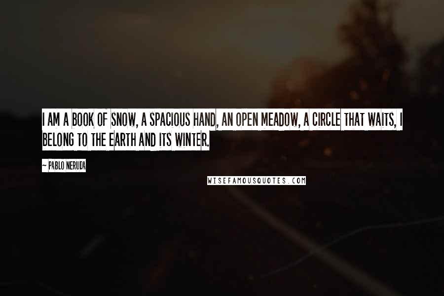 Pablo Neruda Quotes: I am a book of snow, a spacious hand, an open meadow, a circle that waits, I belong to the earth and its winter.