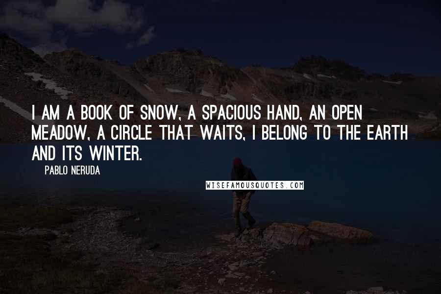 Pablo Neruda Quotes: I am a book of snow, a spacious hand, an open meadow, a circle that waits, I belong to the earth and its winter.